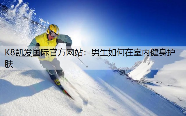 K8凯发国际官方网站：男生如何在室内健身护肤
